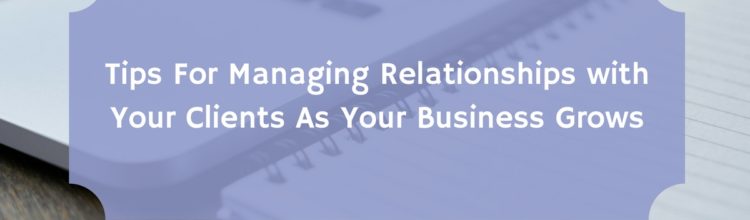 Tips For Managing Relationships with Your Clients As Your Business Grows